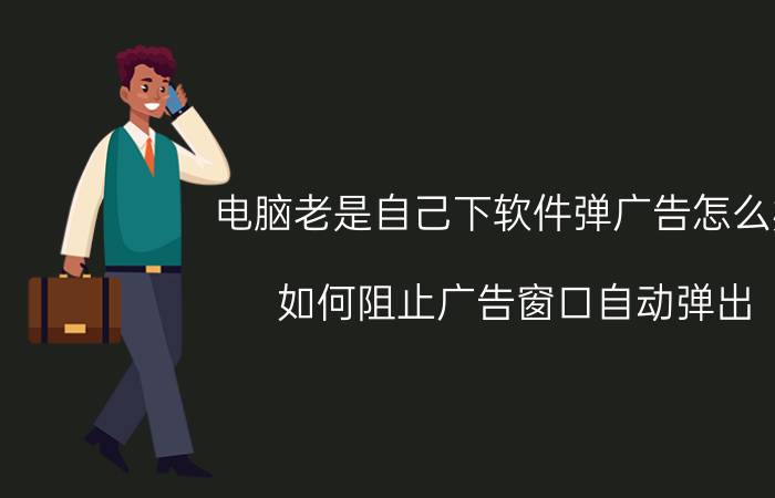 电脑老是自己下软件弹广告怎么办 如何阻止广告窗口自动弹出？